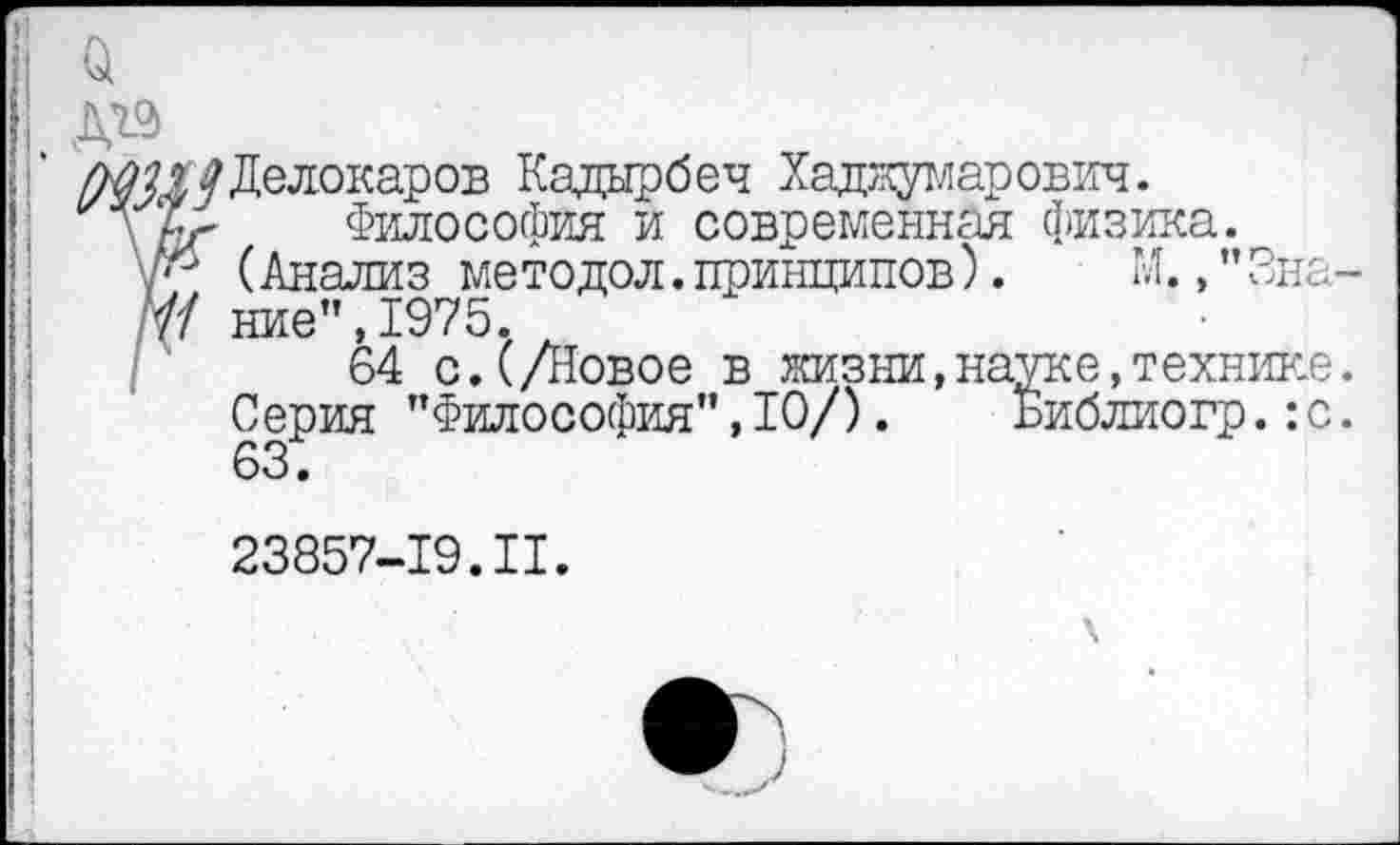 ﻿д&
/МИ/Делокаров Кадырбеч Хаджумарович.
\ аг Философия и современная физика.
/*-' (Анализ мето дол. принципов).	М. ,’’3на
7/ ние’’,1975.
64 с.(/Новое в жизни,науке,технике Серия ’’Философия", 10/). Библиогр. :с 63.
23857-19.II.